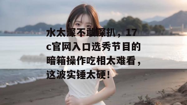 水太深不敢深扒，17c官网入口选秀节目的暗箱操作吃相太难看，这波实锤太硬！