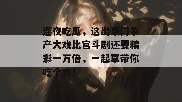 连夜吃瓜，这出豪门争产大戏比宫斗剧还要精彩一万倍，一起草带你吃个爽！