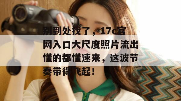 别到处找了,17c官网入口大尺度照片流出懂的都懂速来,这波节奏带得飞起!