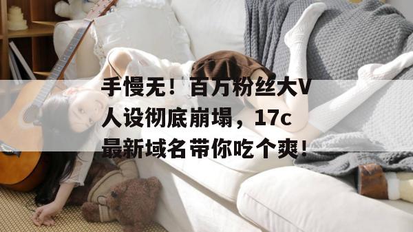 手慢无!百万粉丝大V人设彻底崩塌,17c最新域名带你吃个爽!