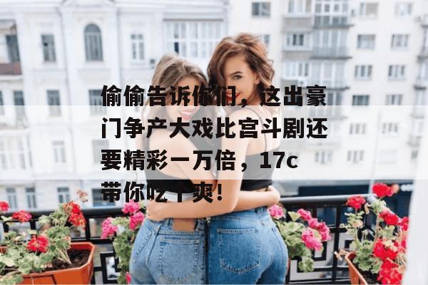 偷偷告诉你们,这出豪门争产大戏比宫斗剧还要精彩一万倍,17c带你吃个爽!