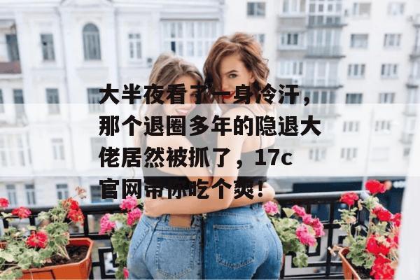 大半夜看了一身冷汗,那个退圈多年的隐退大佬居然被抓了,17c官网带你吃个爽!
