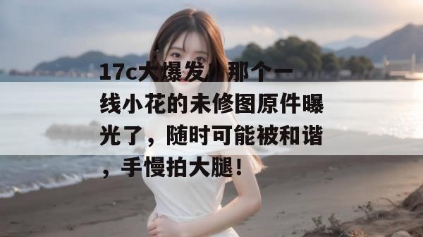 17c大爆发！那个一线小花的未修图原件曝光了，随时可能被和谐，手慢拍大腿！