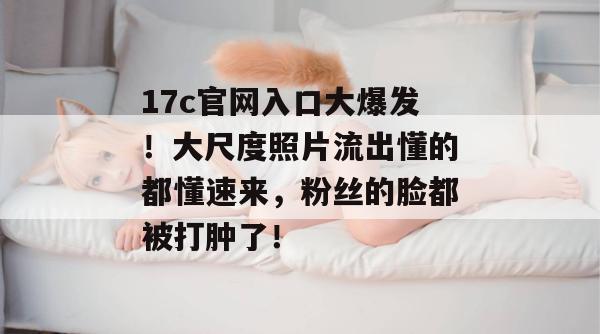 17c官网入口大爆发!大尺度照片流出懂的都懂速来,粉丝的脸都被打肿了!