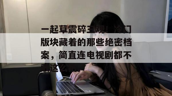 一起草震碎三观!冷门版块藏着的那些绝密档案,简直连电视剧都不敢这么拍。