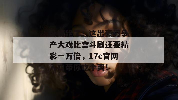 卧槽绝了！这出豪门争产大戏比宫斗剧还要精彩一万倍，17c官网入口带你吃个爽！