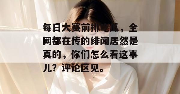 每日大赛前排吃瓜，全网都在传的绯闻居然是真的，你们怎么看这事儿？评论区见。