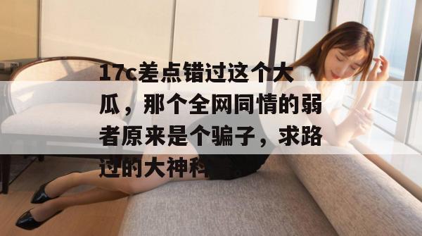 17c差点错过这个大瓜，那个全网同情的弱者原来是个骗子，求路过的大神科普。