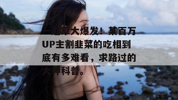 一起草大爆发！某百万UP主割韭菜的吃相到底有多难看，求路过的大神科普。