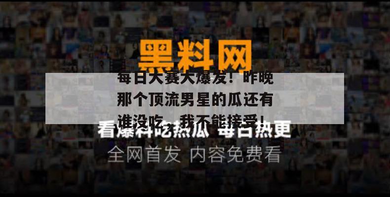 每日大赛大爆发！昨晚那个顶流男星的瓜还有谁没吃，我不能接受！