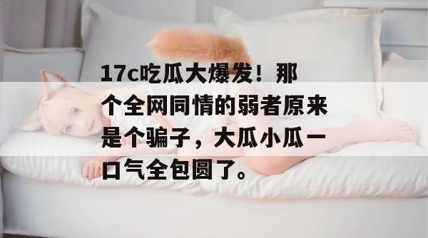 17c吃瓜大爆发！那个全网同情的弱者原来是个骗子，大瓜小瓜一口气全包圆了。