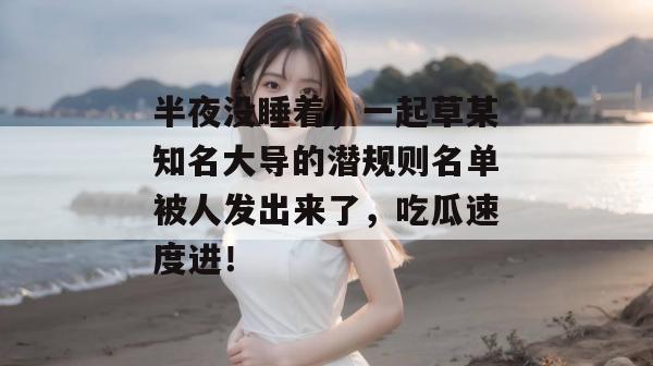 半夜没睡着，一起草某知名大导的潜规则名单被人发出来了，吃瓜速度进！