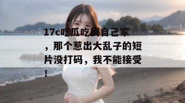 17c吃瓜吃到自己家，那个惹出大乱子的短片没打码，我不能接受！