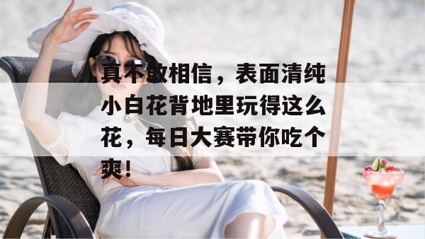 真不敢相信，表面清纯小白花背地里玩得这么花，每日大赛带你吃个爽！