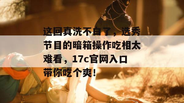 这回真洗不白了，选秀节目的暗箱操作吃相太难看，17c官网入口带你吃个爽！