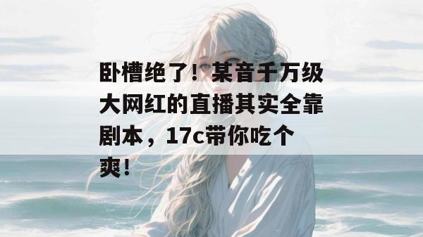 卧槽绝了!某音千万级大网红的直播其实全靠剧本,17c带你吃个爽!