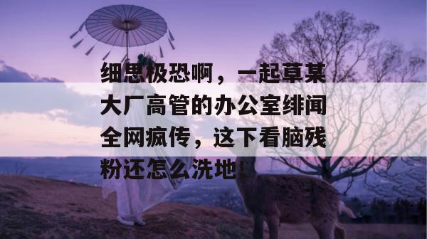 细思极恐啊,一起草某大厂高管的办公室绯闻全网疯传,这下看脑残粉还怎么洗地!