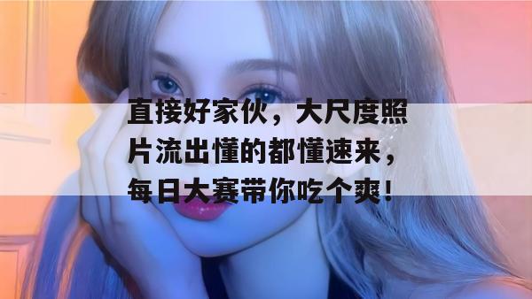 直接好家伙,大尺度照片流出懂的都懂速来,每日大赛带你吃个爽!