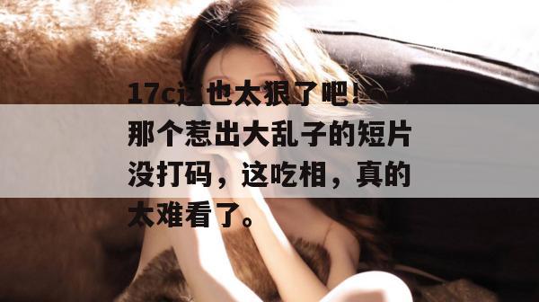 17c这也太狠了吧!那个惹出大乱子的短片没打码,这吃相,真的太难看了。