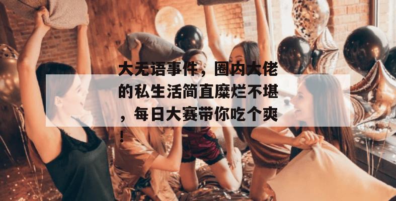 大无语事件,圈内大佬的私生活简直糜烂不堪,每日大赛带你吃个爽!