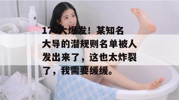 17c大爆发!某知名大导的潜规则名单被人发出来了,这也太炸裂了,我需要缓缓。