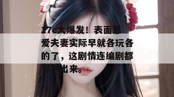 17c大爆发!表面恩爱夫妻实际早就各玩各的了,这剧情连编剧都写不出来。