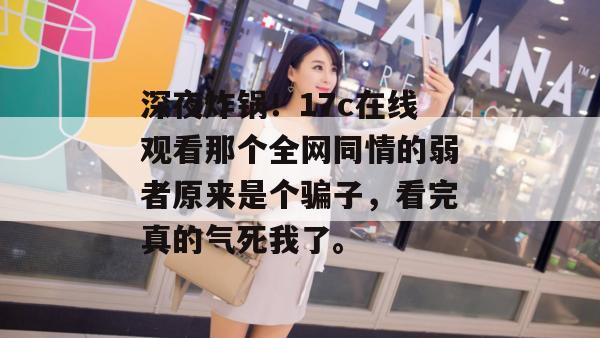 深夜炸锅！17c在线观看那个全网同情的弱者原来是个骗子，看完真的气死我了。