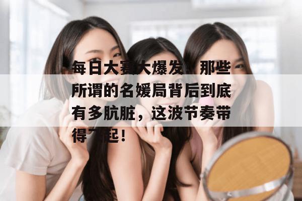 每日大赛大爆发!那些所谓的名媛局背后到底有多肮脏,这波节奏带得飞起!