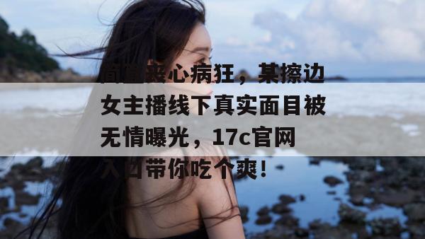 简直丧心病狂,某擦边女主播线下真实面目被无情曝光,17c官网入口带你吃个爽!