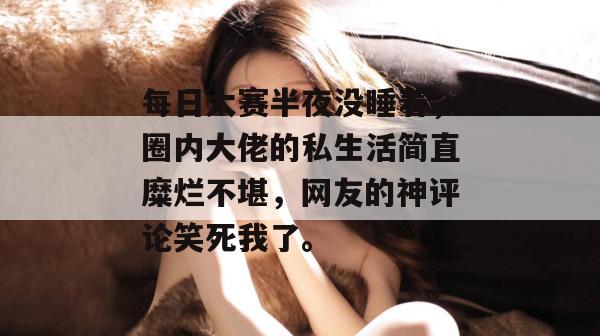 每日大赛半夜没睡着,圈内大佬的私生活简直糜烂不堪,网友的神评论笑死我了。