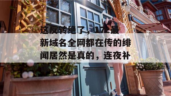 这反转绝了,17c最新域名全网都在传的绯闻居然是真的,连夜补课!