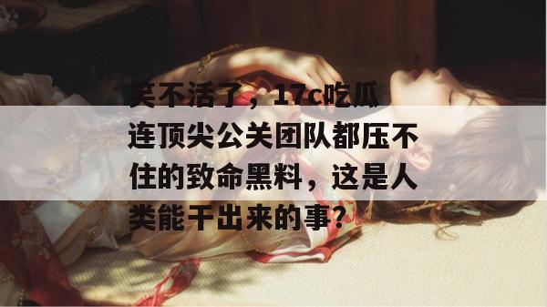 笑不活了,17c吃瓜连顶尖公关团队都压不住的致命黑料,这是人类能干出来的事?