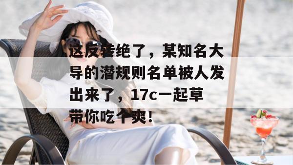 这反转绝了,某知名大导的潜规则名单被人发出来了,17c一起草带你吃个爽!