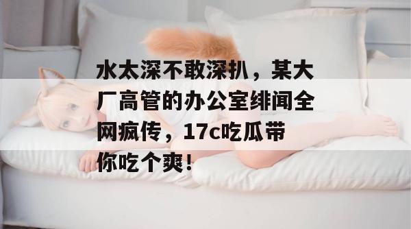 水太深不敢深扒,某大厂高管的办公室绯闻全网疯传,17c吃瓜带你吃个爽!