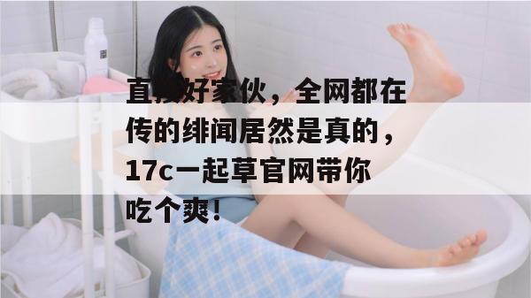 直接好家伙,全网都在传的绯闻居然是真的,17c一起草官网带你吃个爽!