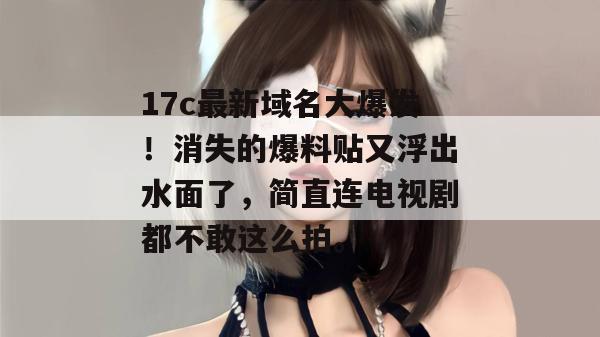 17c最新域名大爆发!消失的爆料贴又浮出水面了,简直连电视剧都不敢这么拍。