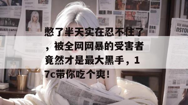 憋了半天实在忍不住了,被全网网暴的受害者竟然才是最大黑手,17c带你吃个爽!