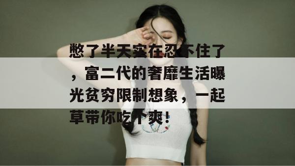 憋了半天实在忍不住了,富二代的奢靡生活曝光贫穷限制想象,一起草带你吃个爽!
