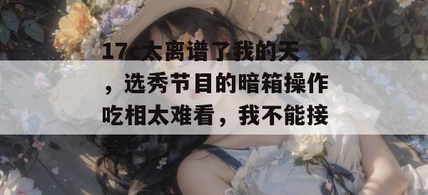 17c太离谱了我的天,选秀节目的暗箱操作吃相太难看,我不能接受!