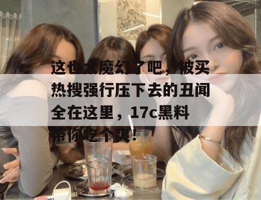 这也太魔幻了吧,被买热搜强行压下去的丑闻全在这里,17c黑料带你吃个爽!