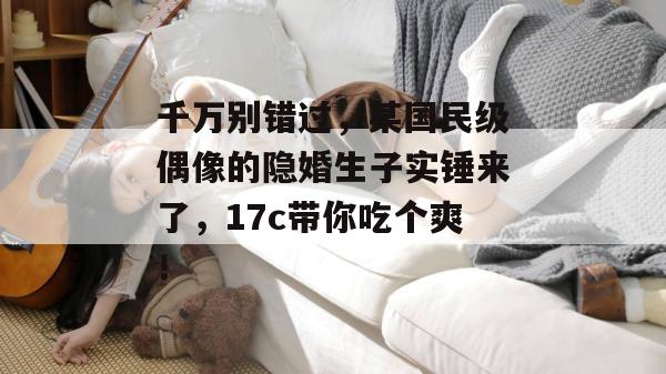 千万别错过,某国民级偶像的隐婚生子实锤来了,17c带你吃个爽!