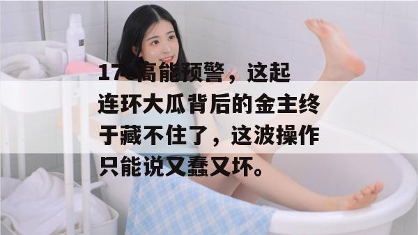 17c高能预警,这起连环大瓜背后的金主终于藏不住了,这波操作只能说又蠢又坏。