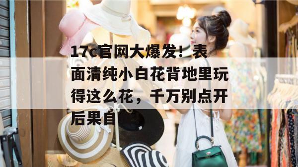17c官网大爆发!表面清纯小白花背地里玩得这么花,千万别点开后果自负!