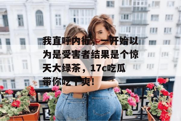 我直呼内行,一开始以为是受害者结果是个惊天大绿茶,17c吃瓜带你吃个爽!