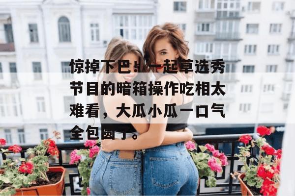 惊掉下巴!一起草选秀节目的暗箱操作吃相太难看,大瓜小瓜一口气全包圆了。