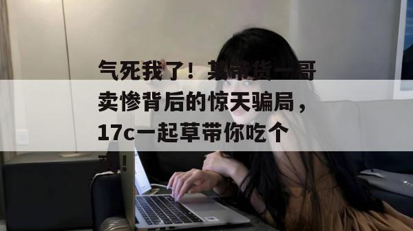 气死我了！某带货一哥卖惨背后的惊天骗局，17c一起草带你吃个爽！