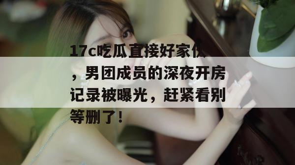 17c吃瓜直接好家伙，男团成员的深夜开房记录被曝光，赶紧看别等删了！