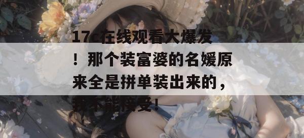 17c在线观看大爆发!那个装富婆的名媛原来全是拼单装出来的,我不能接受!