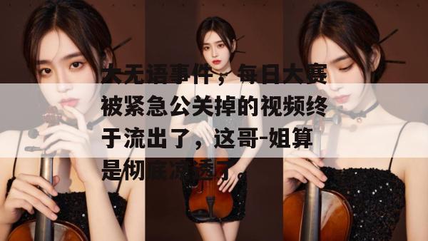 大无语事件,每日大赛被紧急公关掉的视频终于流出了,这哥-姐算是彻底凉透了。