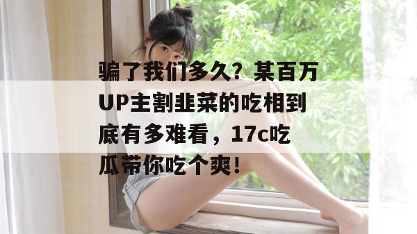 骗了我们多久?某百万UP主割韭菜的吃相到底有多难看,17c吃瓜带你吃个爽!